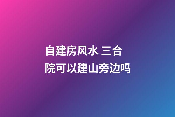自建房风水 三合院可以建山旁边吗